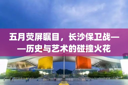 五月荧屏瞩目，长沙保卫战——历史与艺术的碰撞火花