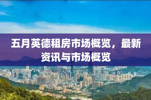 五月英德租房市场概览，最新资讯与市场概览
