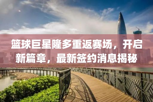 篮球巨星隆多重返赛场，开启新篇章，最新签约消息揭秘