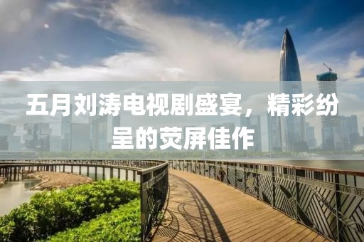 五月刘涛电视剧盛宴，精彩纷呈的荧屏佳作