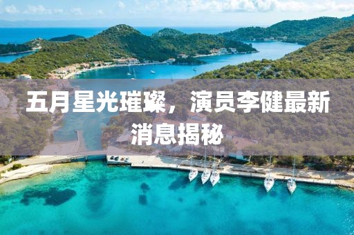 五月星光璀璨，演员李健最新消息揭秘