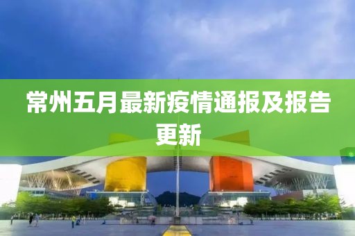 常州五月最新疫情通报及报告更新