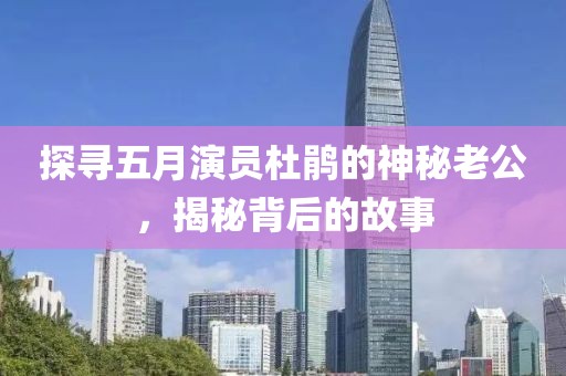 探寻五月演员杜鹃的神秘老公，揭秘背后的故事