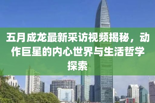 五月成龙最新采访视频揭秘，动作巨星的内心世界与生活哲学探索