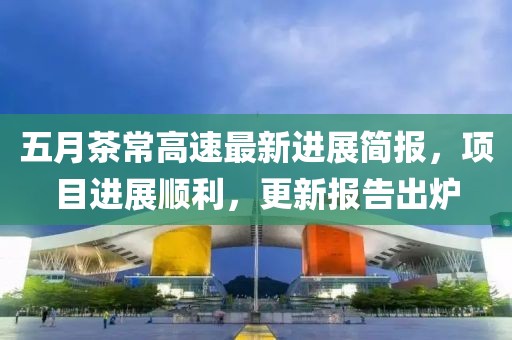 五月茶常高速最新进展简报，项目进展顺利，更新报告出炉