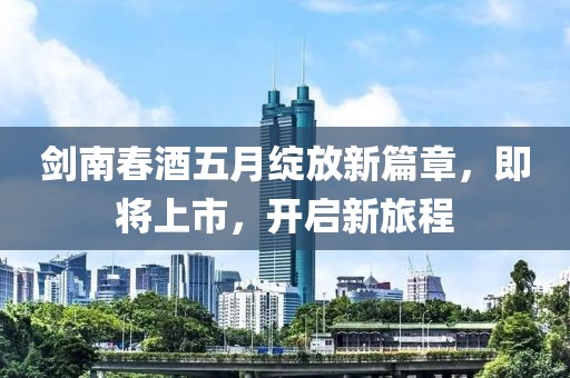 剑南春酒五月绽放新篇章，即将上市，开启新旅程