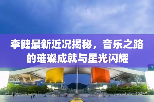 李健最新近况揭秘，音乐之路的璀璨成就与星光闪耀