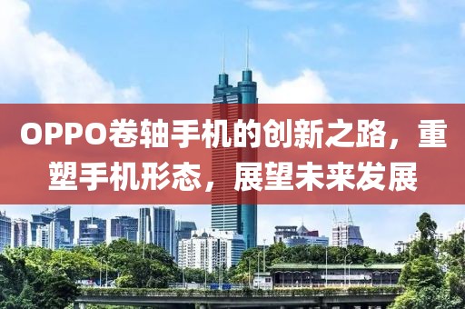 OPPO卷轴手机的创新之路，重塑手机形态，展望未来发展