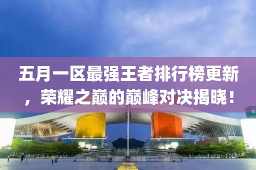 五月一区最强王者排行榜更新，荣耀之巅的巅峰对决揭晓！