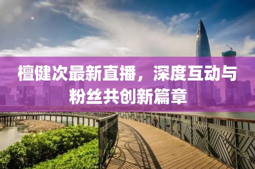 檀健次最新直播，深度互动与粉丝共创新篇章