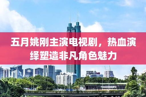 五月姚刚主演电视剧，热血演绎塑造非凡角色魅力