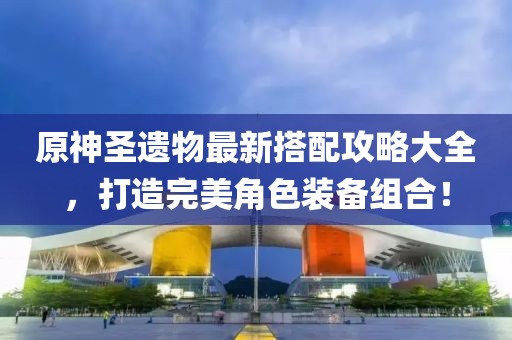 原神圣遗物最新搭配攻略大全，打造完美角色装备组合！