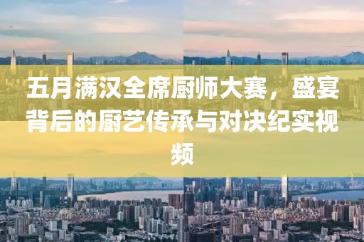 五月满汉全席厨师大赛，盛宴背后的厨艺传承与对决纪实视频