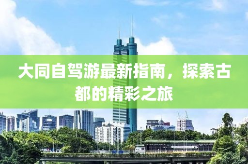 大同自驾游最新指南，探索古都的精彩之旅