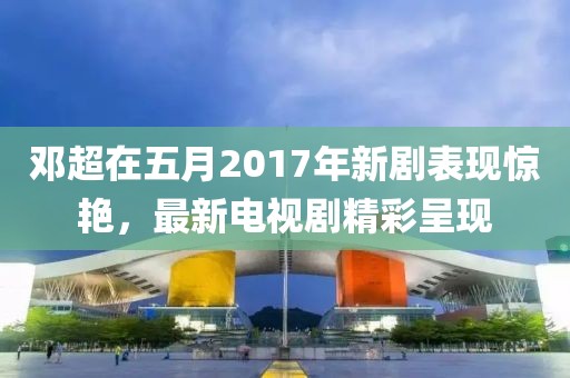 邓超在五月2017年新剧表现惊艳，最新电视剧精彩呈现
