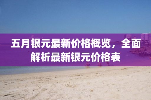 五月银元最新价格概览，全面解析最新银元价格表