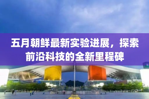 五月朝鲜最新实验进展，探索前沿科技的全新里程碑