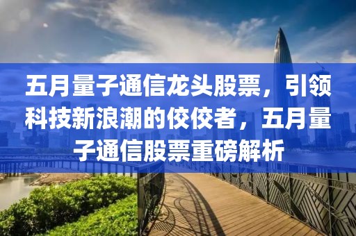 五月量子通信龙头股票，引领科技新浪潮的佼佼者，五月量子通信股票重磅解析