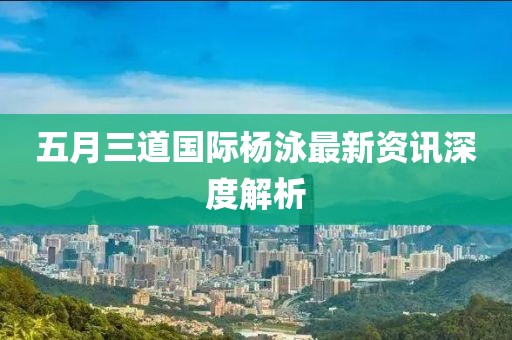 五月三道国际杨泳最新资讯深度解析