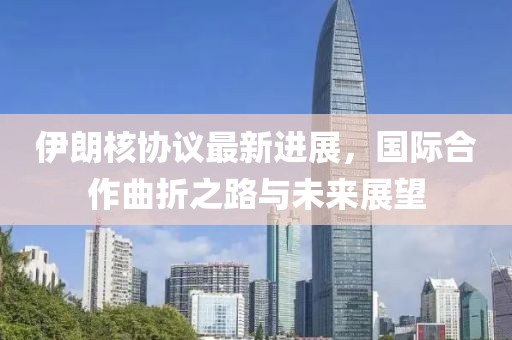 伊朗核协议最新进展，国际合作曲折之路与未来展望