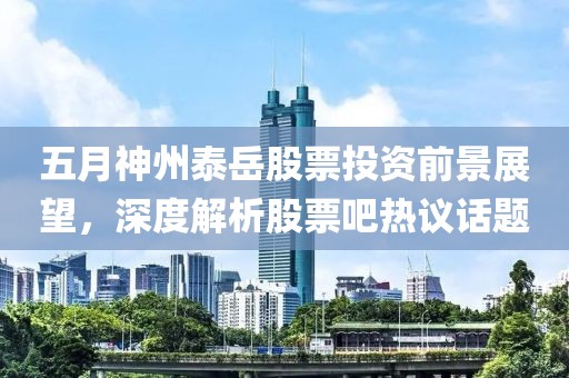 五月神州泰岳股票投资前景展望，深度解析股票吧热议话题