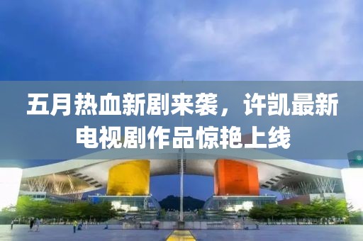 五月热血新剧来袭，许凯最新电视剧作品惊艳上线