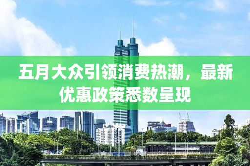 五月大众引领消费热潮，最新优惠政策悉数呈现