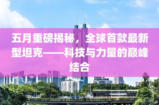 五月重磅揭秘，全球首款最新型坦克——科技与力量的巅峰结合