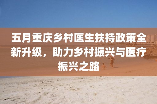 五月重庆乡村医生扶持政策全新升级，助力乡村振兴与医疗振兴之路