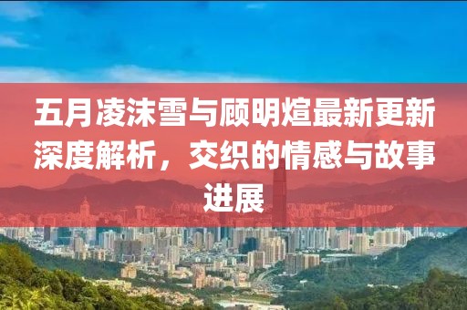 五月凌沫雪与顾明煊最新更新深度解析，交织的情感与故事进展
