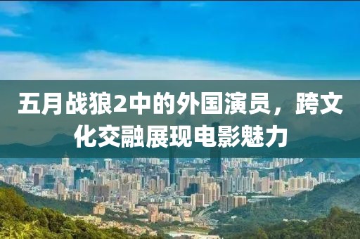 五月战狼2中的外国演员，跨文化交融展现电影魅力