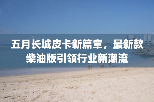 五月长城皮卡新篇章，最新款柴油版引领行业新潮流
