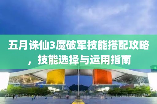 五月诛仙3魔破军技能搭配攻略，技能选择与运用指南