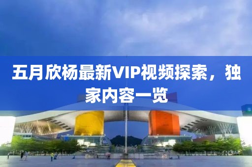 五月欣杨最新VIP视频探索，独家内容一览
