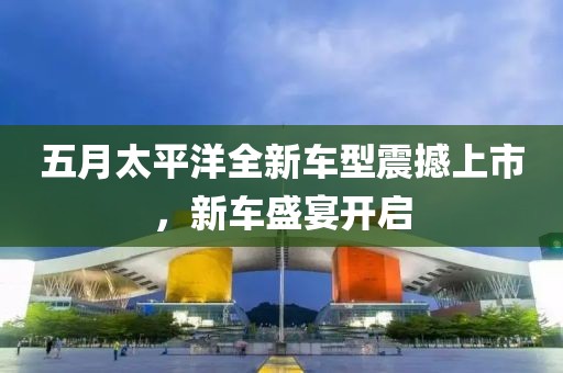 五月太平洋全新车型震撼上市，新车盛宴开启