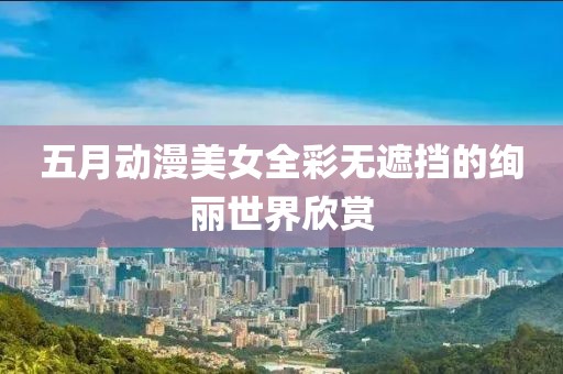 五月动漫美女全彩无遮挡的绚丽世界欣赏