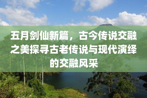 五月剑仙新篇，古今传说交融之美探寻古老传说与现代演绎的交融风采
