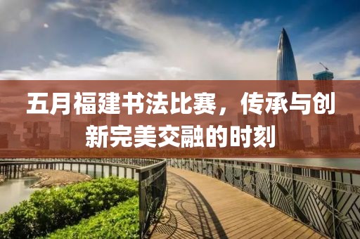 五月福建书法比赛，传承与创新完美交融的时刻