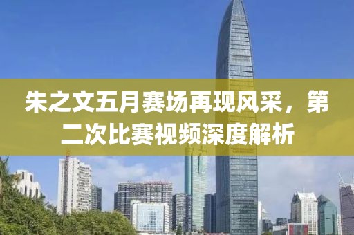 朱之文五月赛场再现风采，第二次比赛视频深度解析