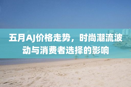 五月AJ价格走势，时尚潮流波动与消费者选择的影响