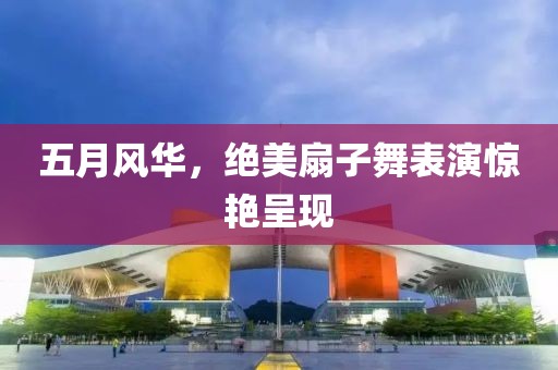 五月风华，绝美扇子舞表演惊艳呈现