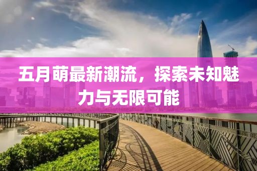 五月萌最新潮流，探索未知魅力与无限可能