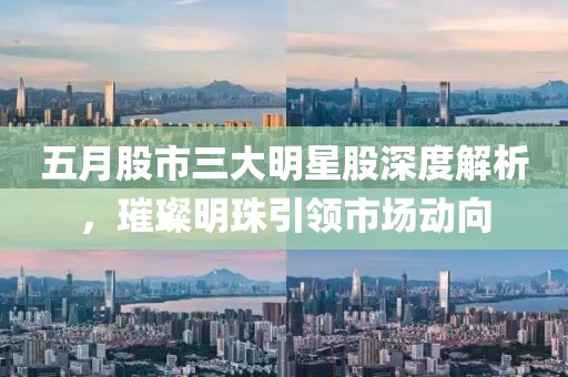 五月股市三大明星股深度解析，璀璨明珠引领市场动向