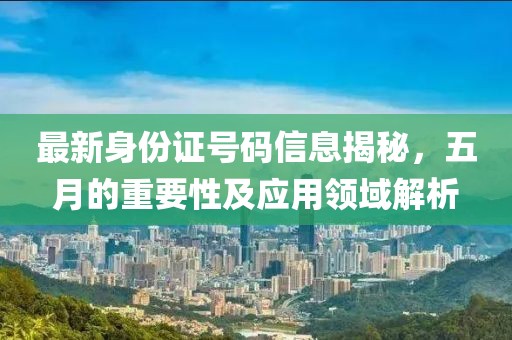 最新身份证号码信息揭秘，五月的重要性及应用领域解析