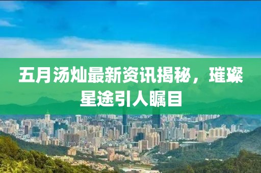 五月汤灿最新资讯揭秘，璀璨星途引人瞩目