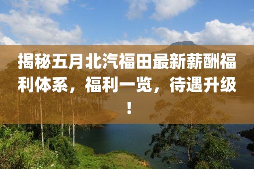 揭秘五月北汽福田最新薪酬福利体系，福利一览，待遇升级！