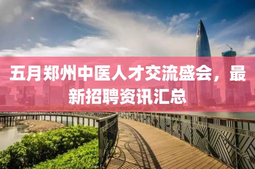 五月郑州中医人才交流盛会，最新招聘资讯汇总