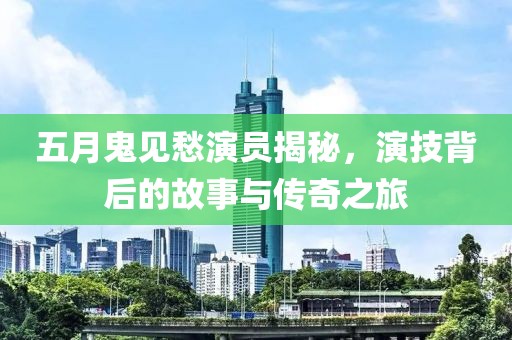 五月鬼见愁演员揭秘，演技背后的故事与传奇之旅