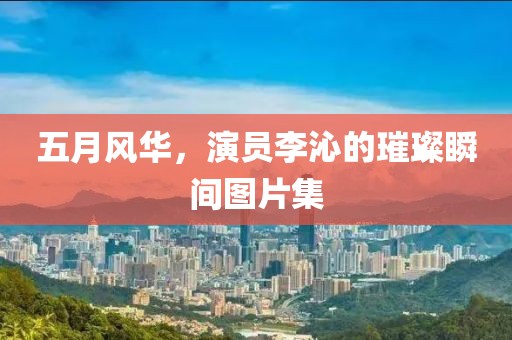 五月风华，演员李沁的璀璨瞬间图片集