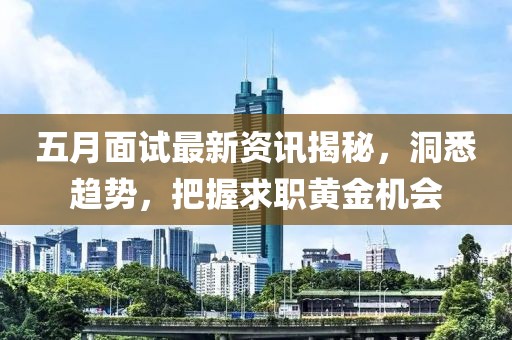 五月面试最新资讯揭秘，洞悉趋势，把握求职黄金机会